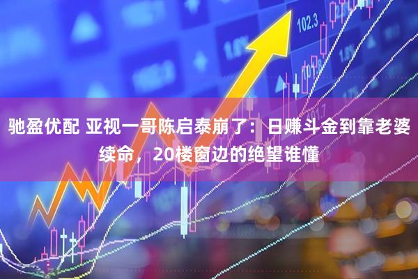 驰盈优配 亚视一哥陈启泰崩了：日赚斗金到靠老婆续命，20楼窗边的绝望谁懂