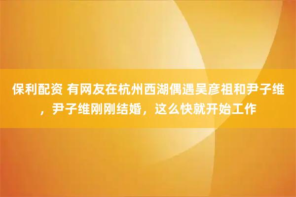 保利配资 有网友在杭州西湖偶遇吴彦祖和尹子维，尹子维刚刚结婚，这么快就开始工作