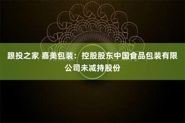 跟投之家 嘉美包装：控股股东中国食品包装有限公司未减持股份