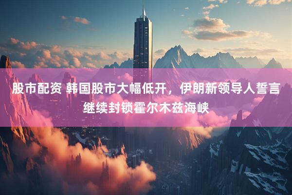 股市配资 韩国股市大幅低开，伊朗新领导人誓言继续封锁霍尔木兹海峡