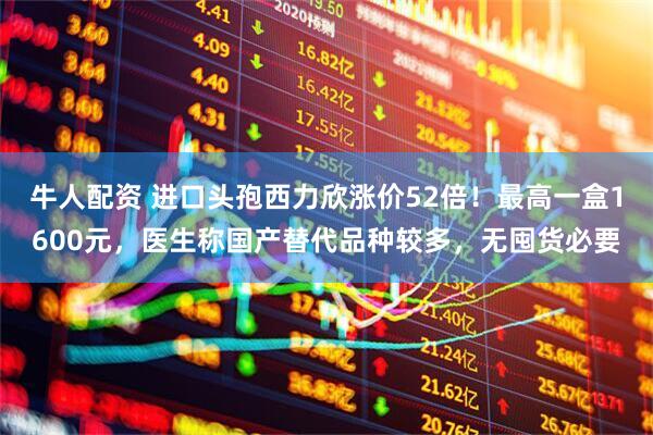 牛人配资 进口头孢西力欣涨价52倍！最高一盒1600元，医生称国产替代品种较多，无囤货必要