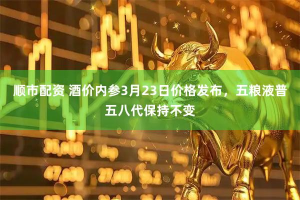 顺市配资 酒价内参3月23日价格发布，五粮液普五八代保持不变