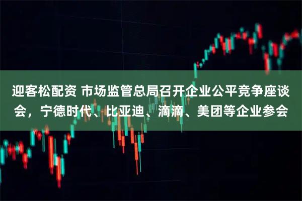 迎客松配资 市场监管总局召开企业公平竞争座谈会，宁德时代、比亚迪、滴滴、美团等企业参会