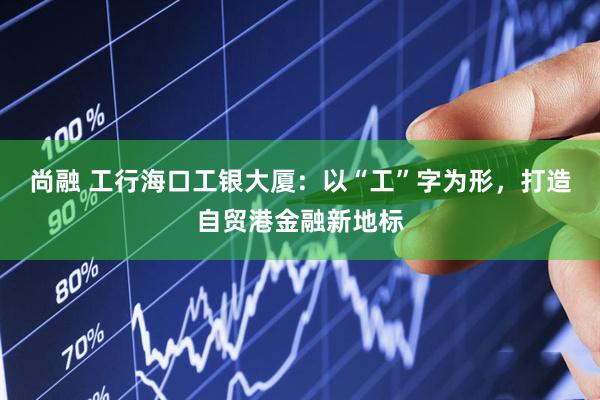 尚融 工行海口工银大厦：以“工”字为形，打造自贸港金融新地标
