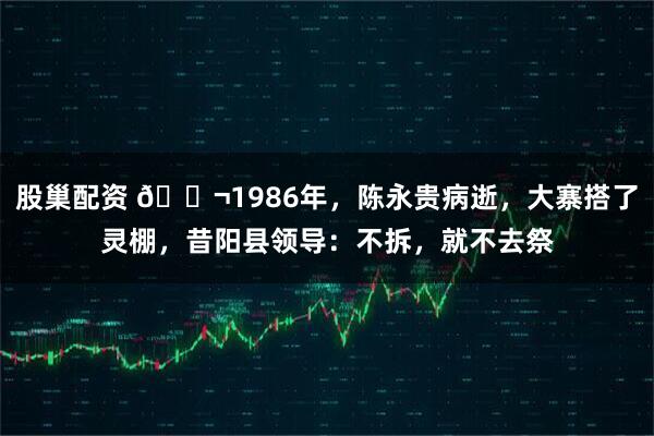 股巢配资 🌬1986年，陈永贵病逝，大寨搭了灵棚，昔阳县领导：不拆，就不去祭