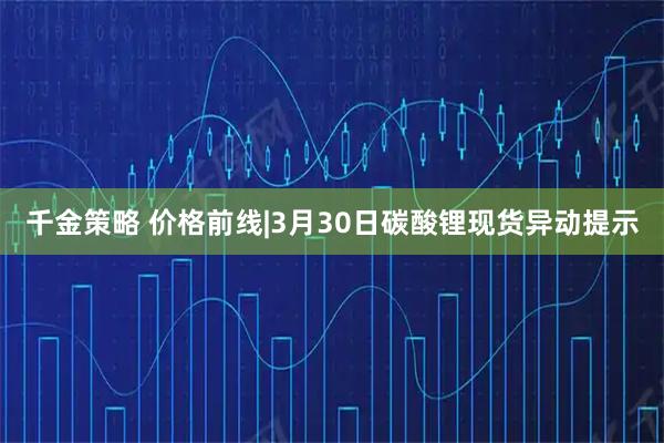 千金策略 价格前线|3月30日碳酸锂现货异动提示