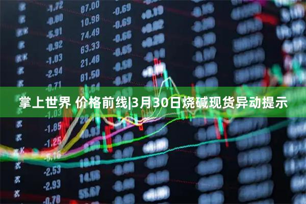 掌上世界 价格前线|3月30日烧碱现货异动提示