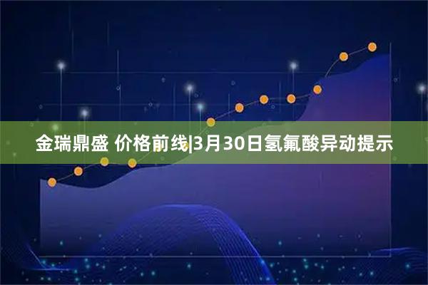 金瑞鼎盛 价格前线|3月30日氢氟酸异动提示