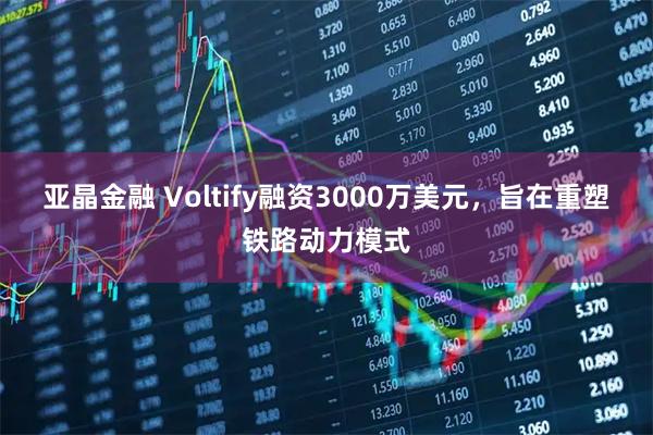 亚晶金融 Voltify融资3000万美元，旨在重塑铁路动力模式