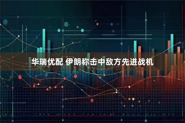 华瑞优配 伊朗称击中敌方先进战机