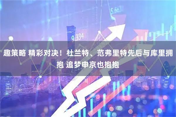趣策略 精彩对决！杜兰特、范弗里特先后与库里拥抱 追梦申京也抱抱