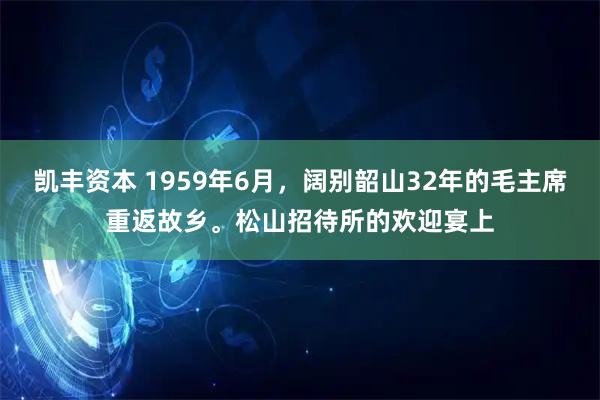 凯丰资本 1959年6月,阔别韶山32年的毛主席重返故乡。松山招待所的欢迎宴上