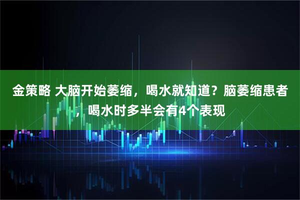金策略 大脑开始萎缩,喝水就知道?脑萎缩患者,喝水时多半会有4个表现