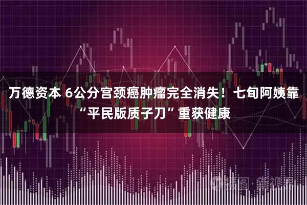 万德资本 6公分宫颈癌肿瘤完全消失！七旬阿姨靠“平民版质子刀”重获健康