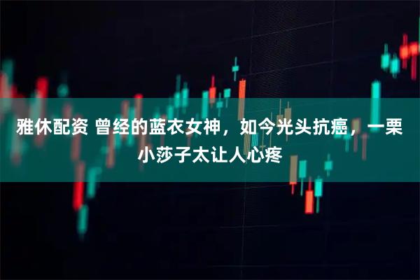 雅休配资 曾经的蓝衣女神，如今光头抗癌，一栗小莎子太让人心疼
