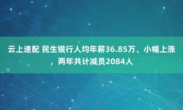 云上速配 民生银行人均年薪36.85万、小幅上涨，两年共计减员2084人