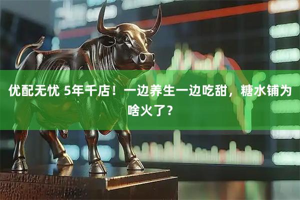 优配无忧 5年千店！一边养生一边吃甜，糖水铺为啥火了？