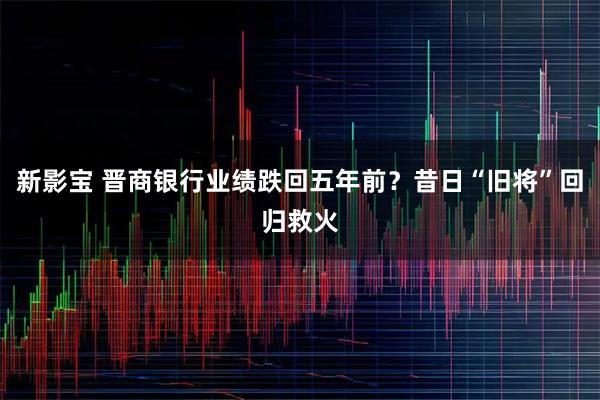 新影宝 晋商银行业绩跌回五年前？昔日“旧将”回归救火