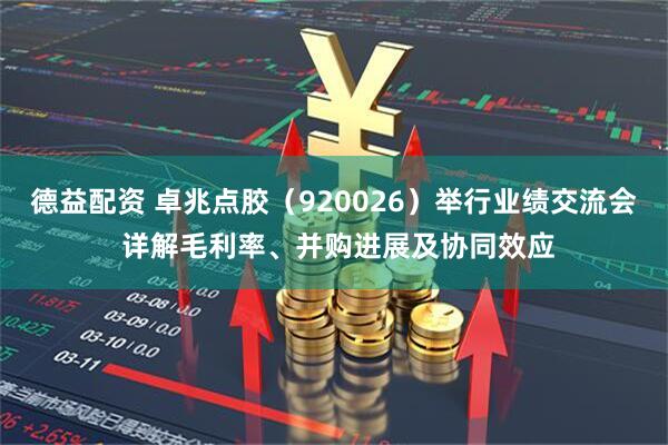 德益配资 卓兆点胶（920026）举行业绩交流会 详解毛利率、并购进展及协同效应