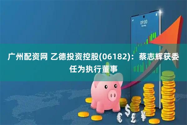 广州配资网 乙德投资控股(06182)：蔡志辉获委任为执行董事
