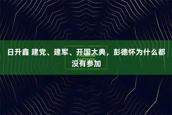 日升鑫 建党、建军、开国大典，彭德怀为什么都没有参加