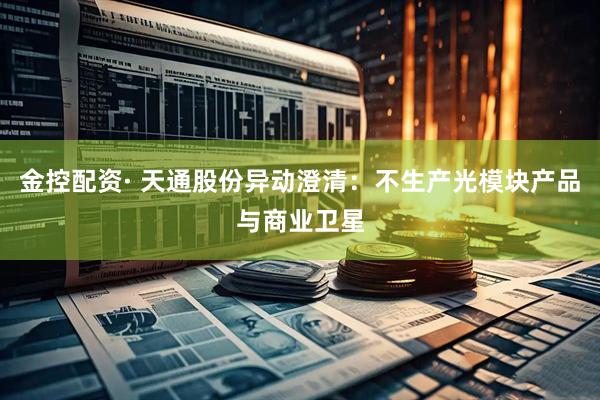 金控配资· 天通股份异动澄清：不生产光模块产品与商业卫星