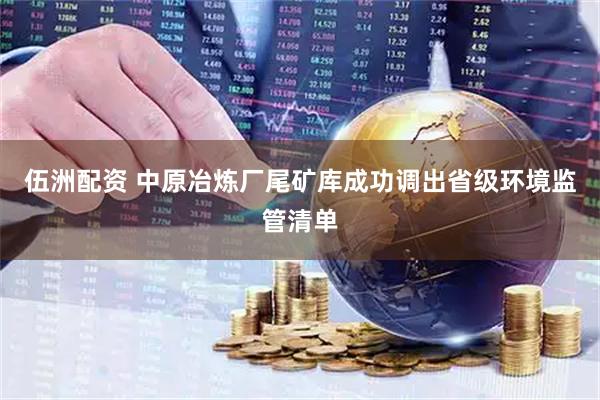 伍洲配资 中原冶炼厂尾矿库成功调出省级环境监管清单