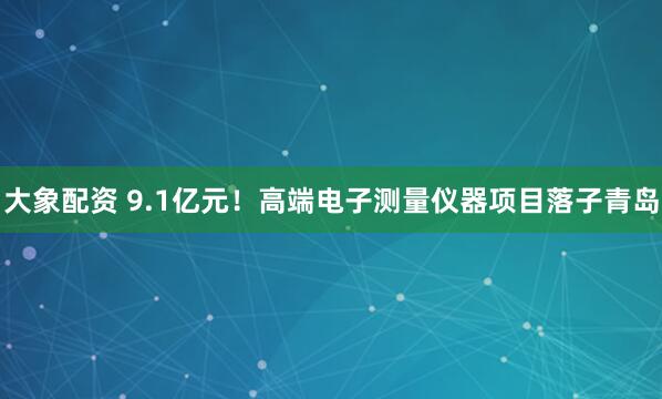 大象配资 9.1亿元!高端电子测量仪器项目落子青岛