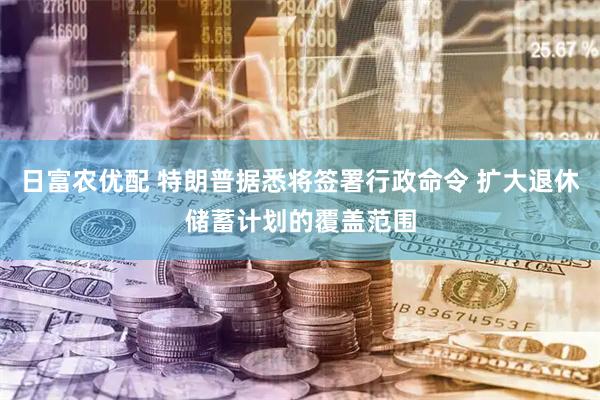 日富农优配 特朗普据悉将签署行政命令 扩大退休储蓄计划的覆盖范围