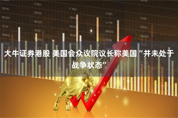大牛证券港股 美国会众议院议长称美国“并未处于战争状态”