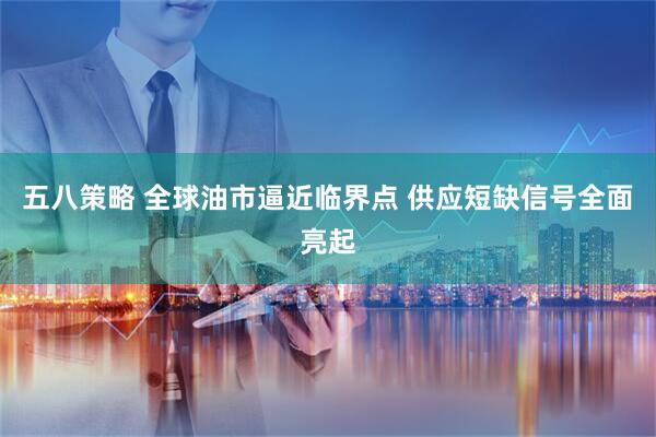 五八策略 全球油市逼近临界点 供应短缺信号全面亮起