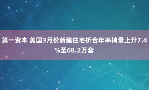 第一资本 美国3月份新建住宅折合年率销量上升7.4%至68.2万套