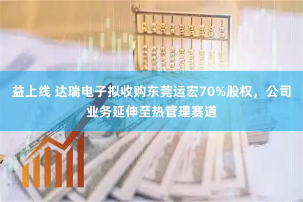 益上线 达瑞电子拟收购东莞运宏70%股权，公司业务延伸至热管理赛道