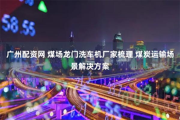 广州配资网 煤场龙门洗车机厂家梳理 煤炭运输场景解决方案