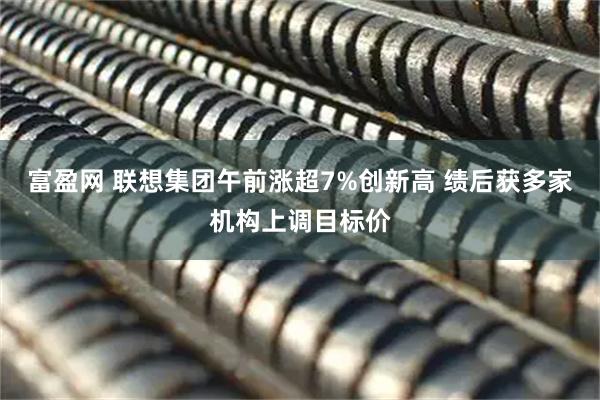 富盈网 联想集团午前涨超7%创新高 绩后获多家机构上调目标价