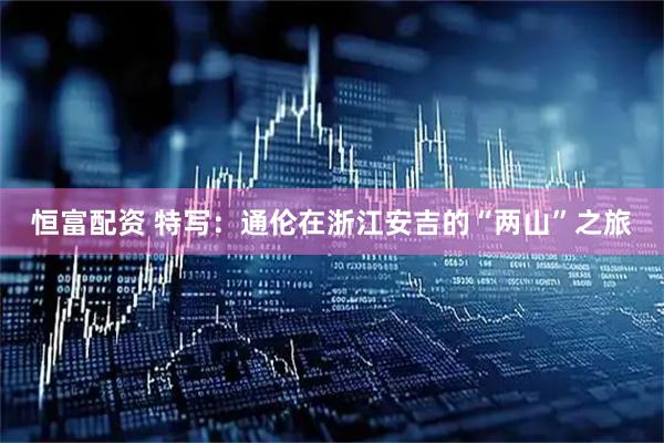 恒富配资 特写：通伦在浙江安吉的“两山”之旅