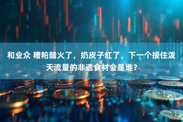 和业众 糟粕醋火了，奶皮子红了，下一个接住泼天流量的非遗食材会是谁？