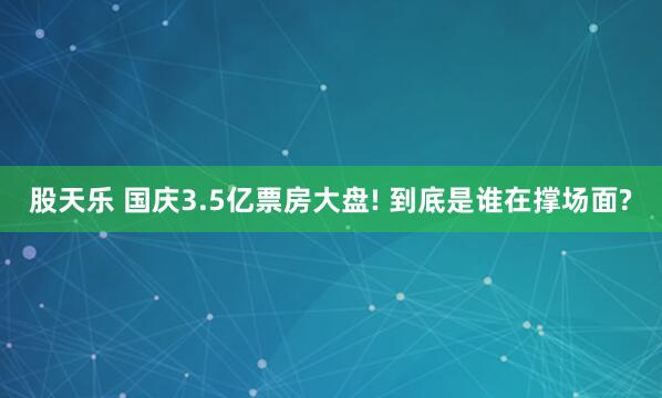 股天乐 国庆3.5亿票房大盘! 到底是谁在撑场面?