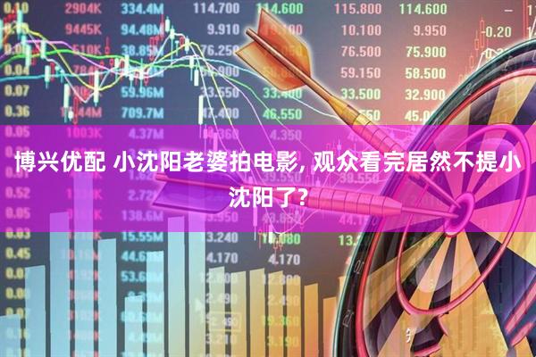 博兴优配 小沈阳老婆拍电影, 观众看完居然不提小沈阳了?