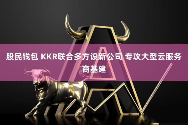 股民钱包 KKR联合多方设新公司 专攻大型云服务商基建