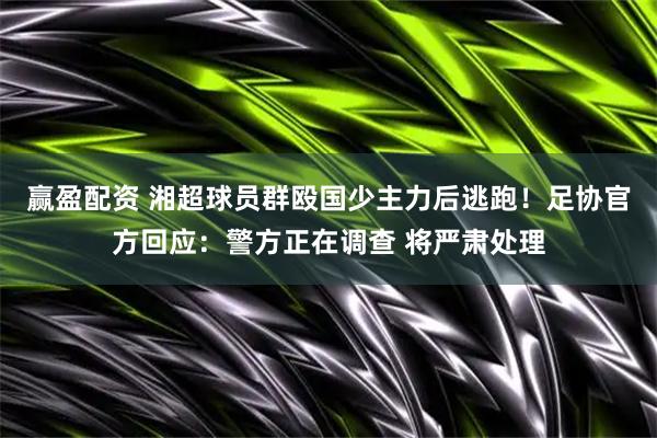 赢盈配资 湘超球员群殴国少主力后逃跑！足协官方回应：警方正在调查 将严肃处理