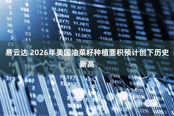 易云达 2026年美国油菜籽种植面积预计创下历史新高