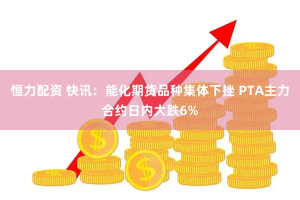 恒力配资 快讯：能化期货品种集体下挫 PTA主力合约日内大跌6%