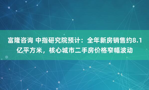 富隆咨询 中指研究院预计：全年新房销售约8.1亿平方米，核心城市二手房价格窄幅波动