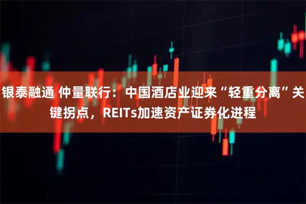 银泰融通 仲量联行：中国酒店业迎来“轻重分离”关键拐点，REITs加速资产证券化进程