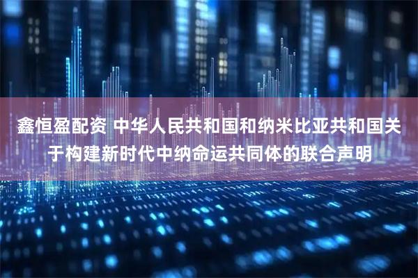鑫恒盈配资 中华人民共和国和纳米比亚共和国关于构建新时代中纳命运共同体的联合声明