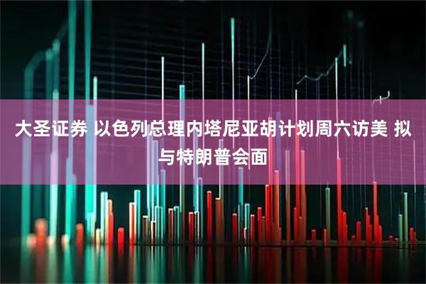 大圣证券 以色列总理内塔尼亚胡计划周六访美 拟与特朗普会面