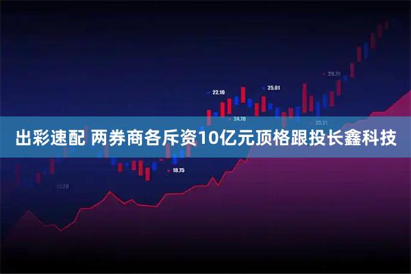 出彩速配 两券商各斥资10亿元顶格跟投长鑫科技