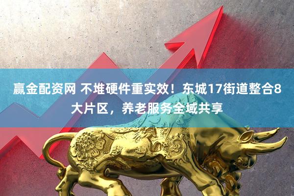 赢金配资网 不堆硬件重实效！东城17街道整合8大片区，养老服务全域共享