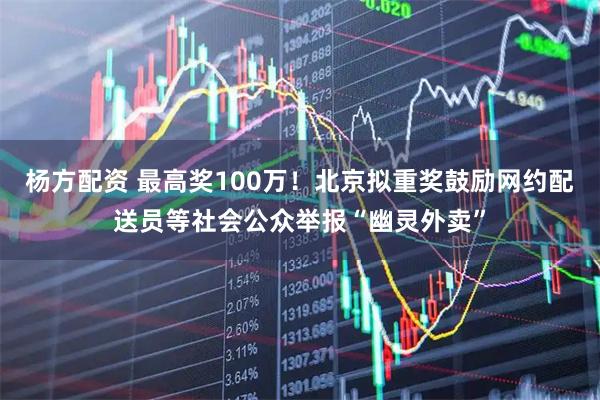 杨方配资 最高奖100万！北京拟重奖鼓励网约配送员等社会公众举报“幽灵外卖”